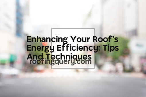 Enhancing Your Roof&#8217;s Energy Efficiency: Tips And Techniques
