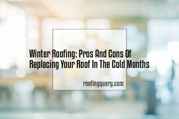 Winter Roofing: Pros And Cons Of Replacing Your Roof In The Cold Months